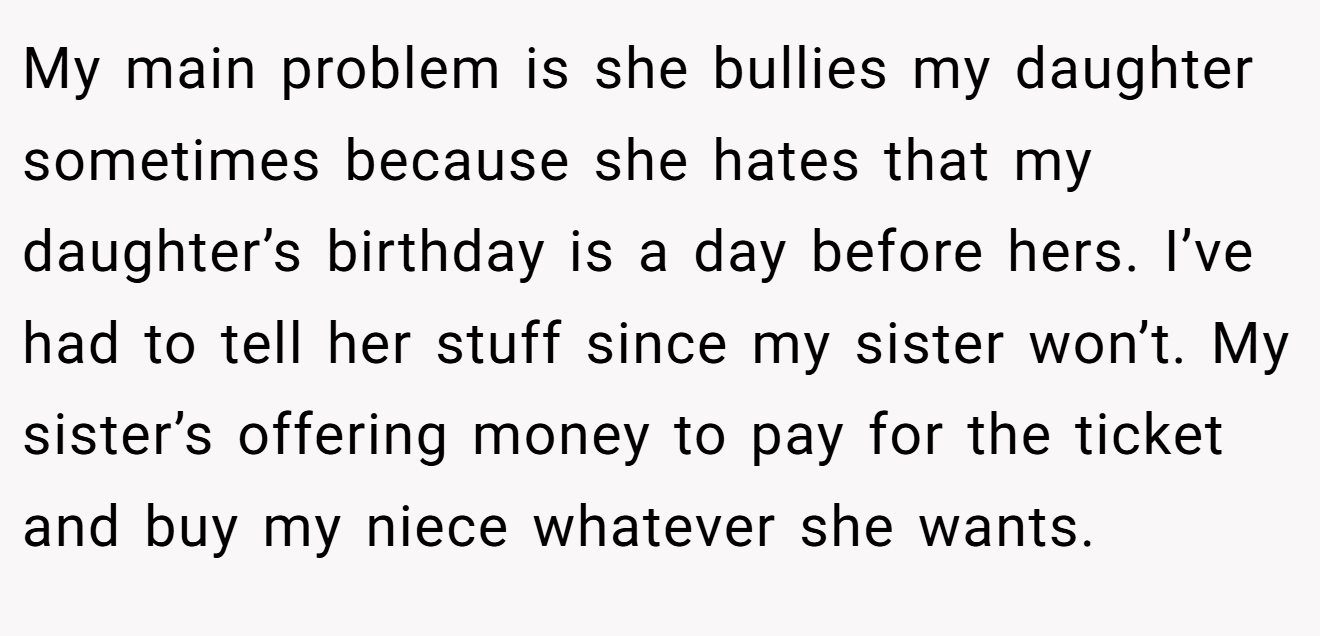 My main problem is she bullies my daughter sometimes because she hates that my daughter’s birthday is a day before hers. I’ve had to tell her stuff since my sister won’t. My sister’s offering money to pay for the ticket and buy my niece whatever she wants.