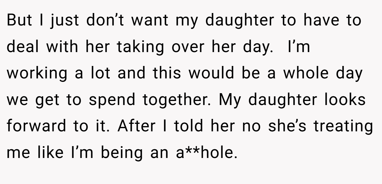 But I just don’t want my daughter to have to deal with her taking over her day.  I’m working a lot and this would be a whole day we get to spend together. My daughter looks forward to it. After I told her no she’s treating me like I’m being an a**hole.