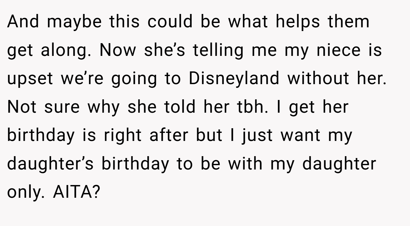 And maybe this could be what helps them get along. Now she’s telling me my niece is upset we’re going to Disneyland without her. Not sure why she told her tbh. I get her birthday is right after but I just want my daughter’s birthday to be with my daughter only. AITA?