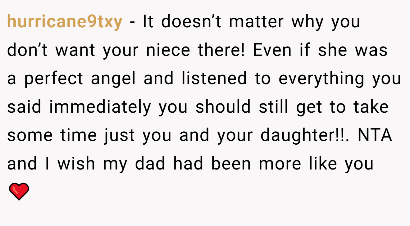 hurricane9txy − It doesn’t matter why you don’t want your niece there! Even if she was a perfect angel and listened to everything you said immediately you should still get to take some time just you and your daughter!!. NTA and I wish my dad had been more like you ❤️