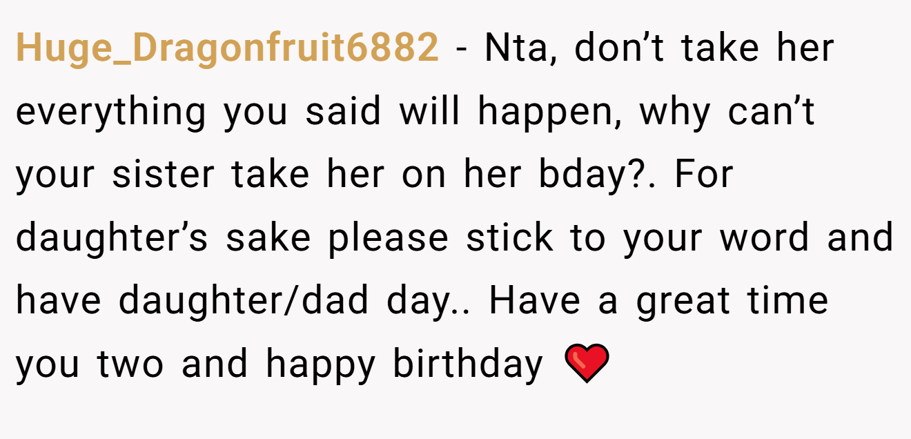 Huge_Dragonfruit6882 − Nta, don’t take her everything you said will happen, why can’t your sister take her on her bday?. For daughter’s sake please stick to your word and have daughter/dad day.. Have a great time you two and happy birthday ❤️