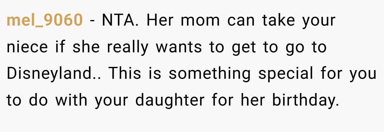 mel_9060 − NTA. Her mom can take your niece if she really wants to get to go to Disneyland.. This is something special for you to do with your daughter for her birthday.