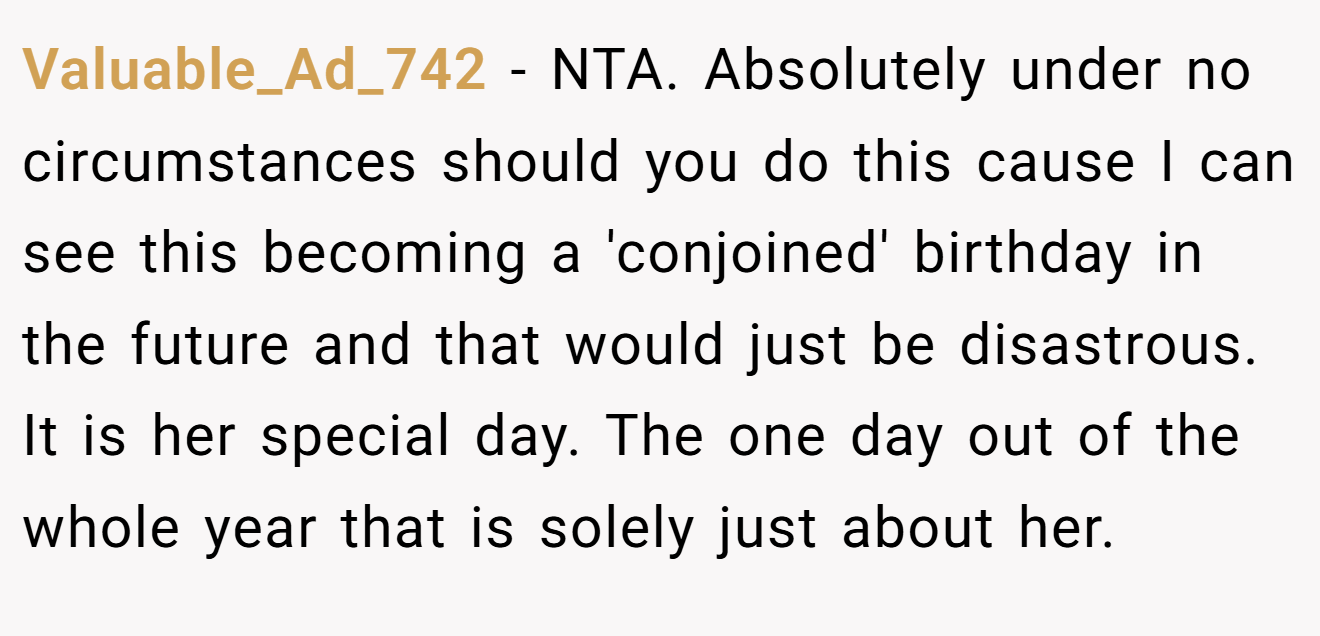 Valuable_Ad_742 − NTA. Absolutely under no circumstances should you do this cause I can see this becoming a 'conjoined' birthday in the future and that would just be disastrous. It is her special day. The one day out of the whole year that is solely just about her.