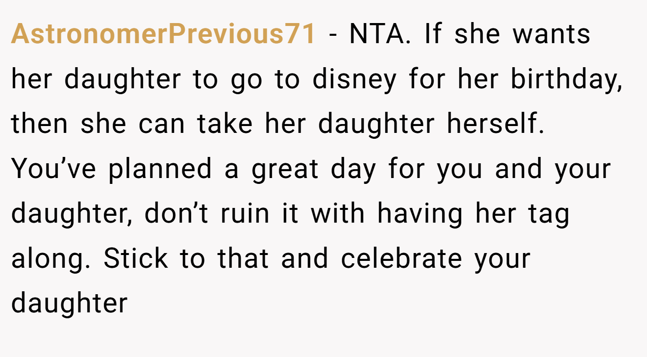 AstronomerPrevious71 − NTA. If she wants her daughter to go to disney for her birthday, then she can take her daughter herself. You’ve planned a great day for you and your daughter, don’t ruin it with having her tag along. Stick to that and celebrate your daughter