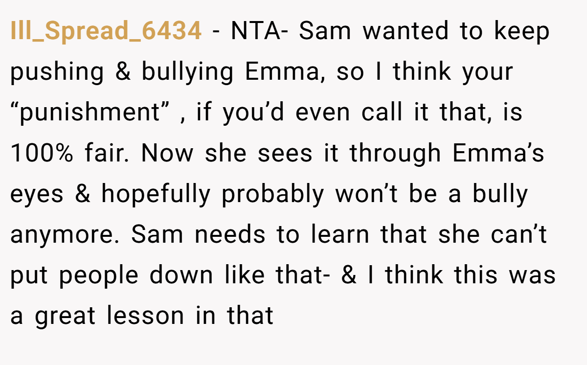 Ill_Spread_6434 − NTA- Sam wanted to keep pushing & bullying Emma, so I think your “punishment” , if you’d even call it that, is 100% fair. Now she sees it through Emma’s eyes & hopefully probably won’t be a bully anymore. Sam needs to learn that she can’t put people down like that- & I think this was a great lesson in that