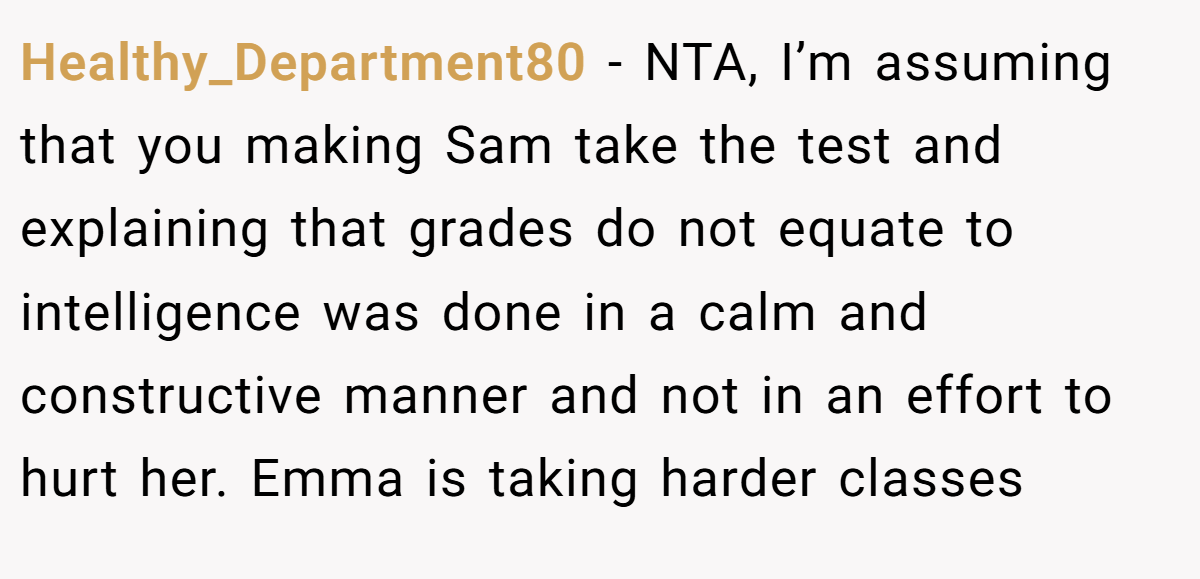 Healthy_Department80 − NTA, I’m assuming that you making Sam take the test and explaining that grades do not equate to intelligence was done in a calm and constructive manner and not in an effort to hurt her. Emma is taking harder classes