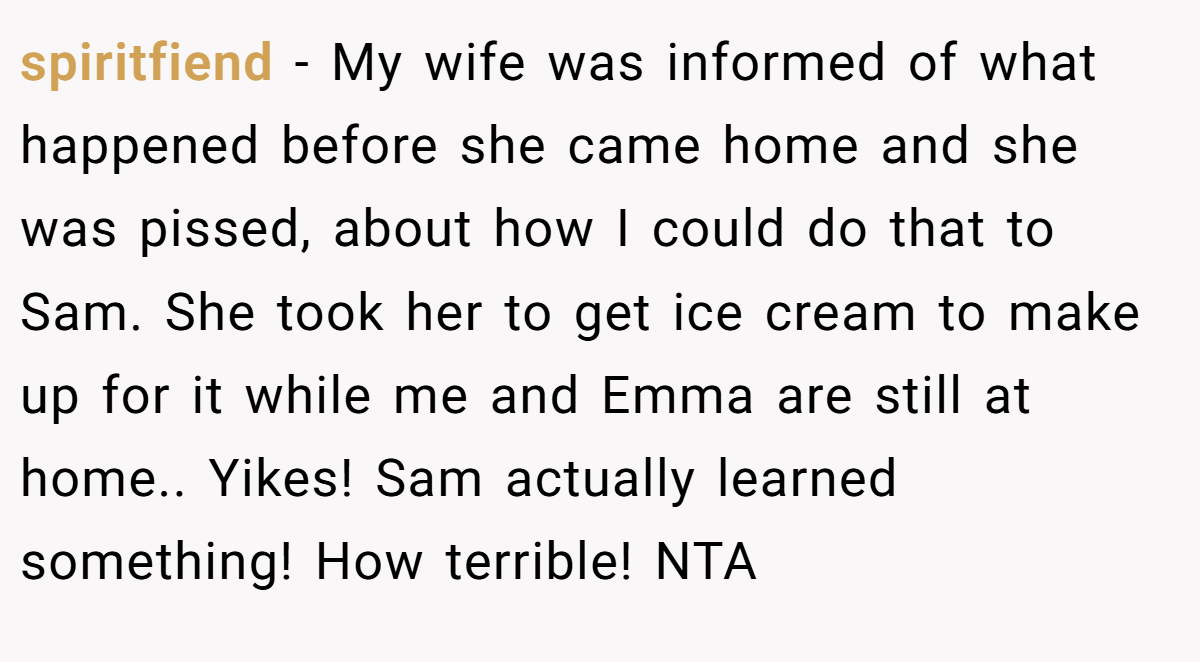 spiritfiend − My wife was informed of what happened before she came home and she was pissed, about how I could do that to Sam. She took her to get ice cream to make up for it while me and Emma are still at home.. Yikes! Sam actually learned something! How terrible! NTA
