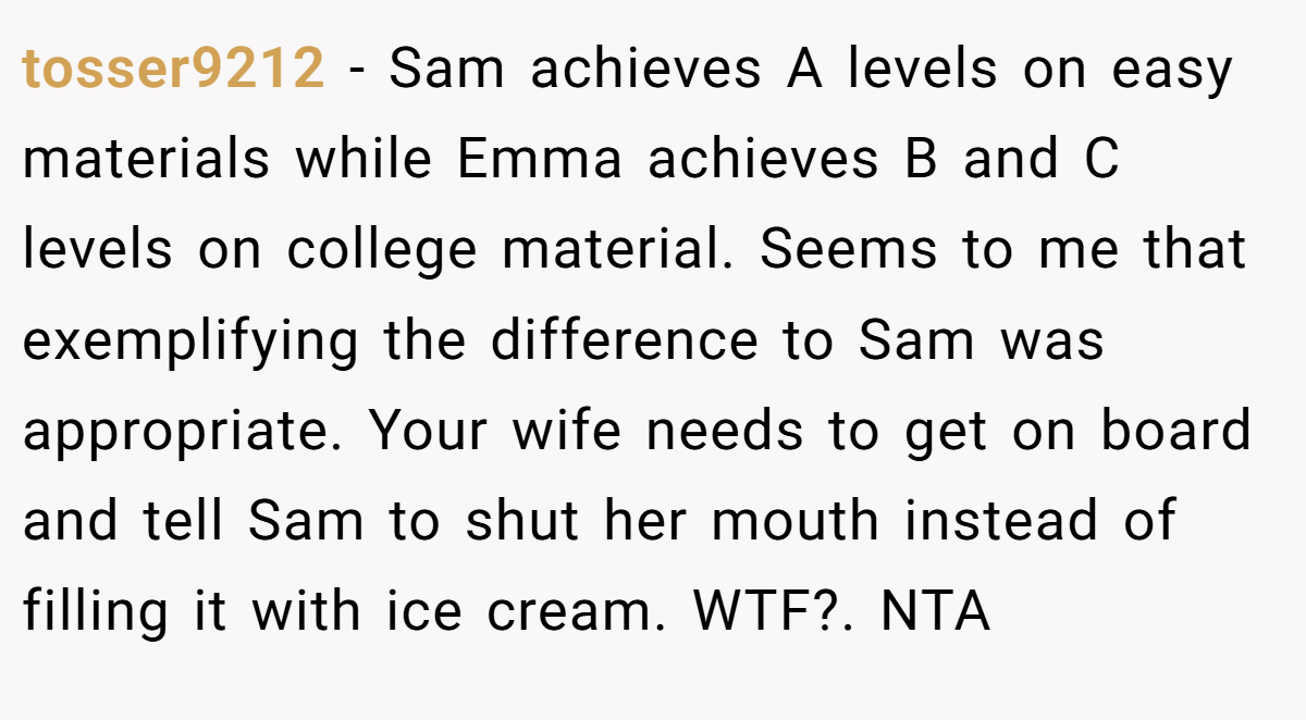 tosser9212 − Sam achieves A levels on easy materials while Emma achieves B and C levels on college material. Seems to me that exemplifying the difference to Sam was appropriate. Your wife needs to get on board and tell Sam to shut her mouth instead of filling it with ice cream. WTF?. NTA