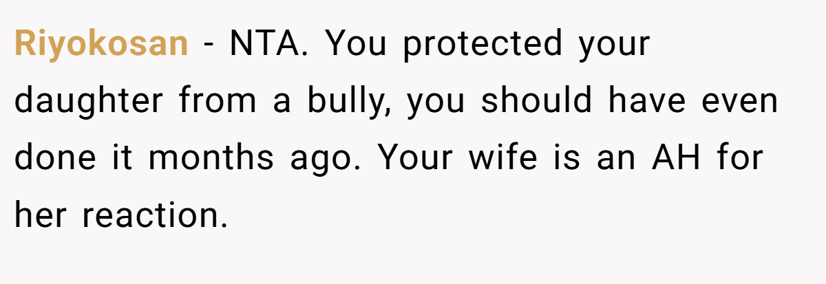 Riyokosan − NTA. You protected your daughter from a bully, you should have even done it months ago. Your wife is an AH for her reaction.