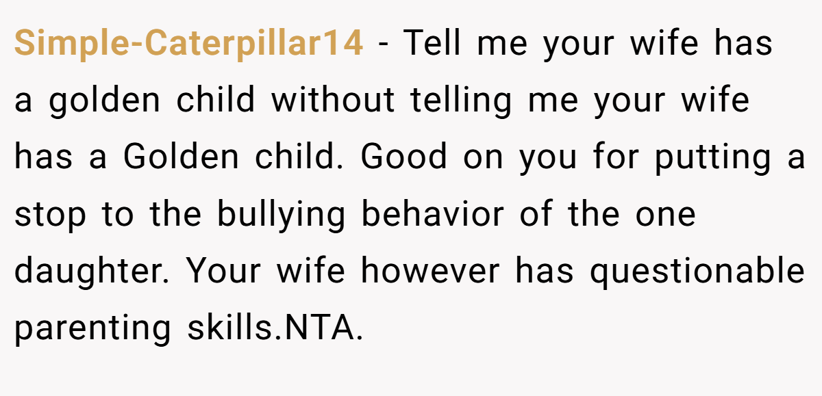 Simple-Caterpillar14 − Tell me your wife has a golden child without telling me your wife has a Golden child. Good on you for putting a stop to the bullying behavior of the one daughter. Your wife however has questionable parenting skills.NTA.