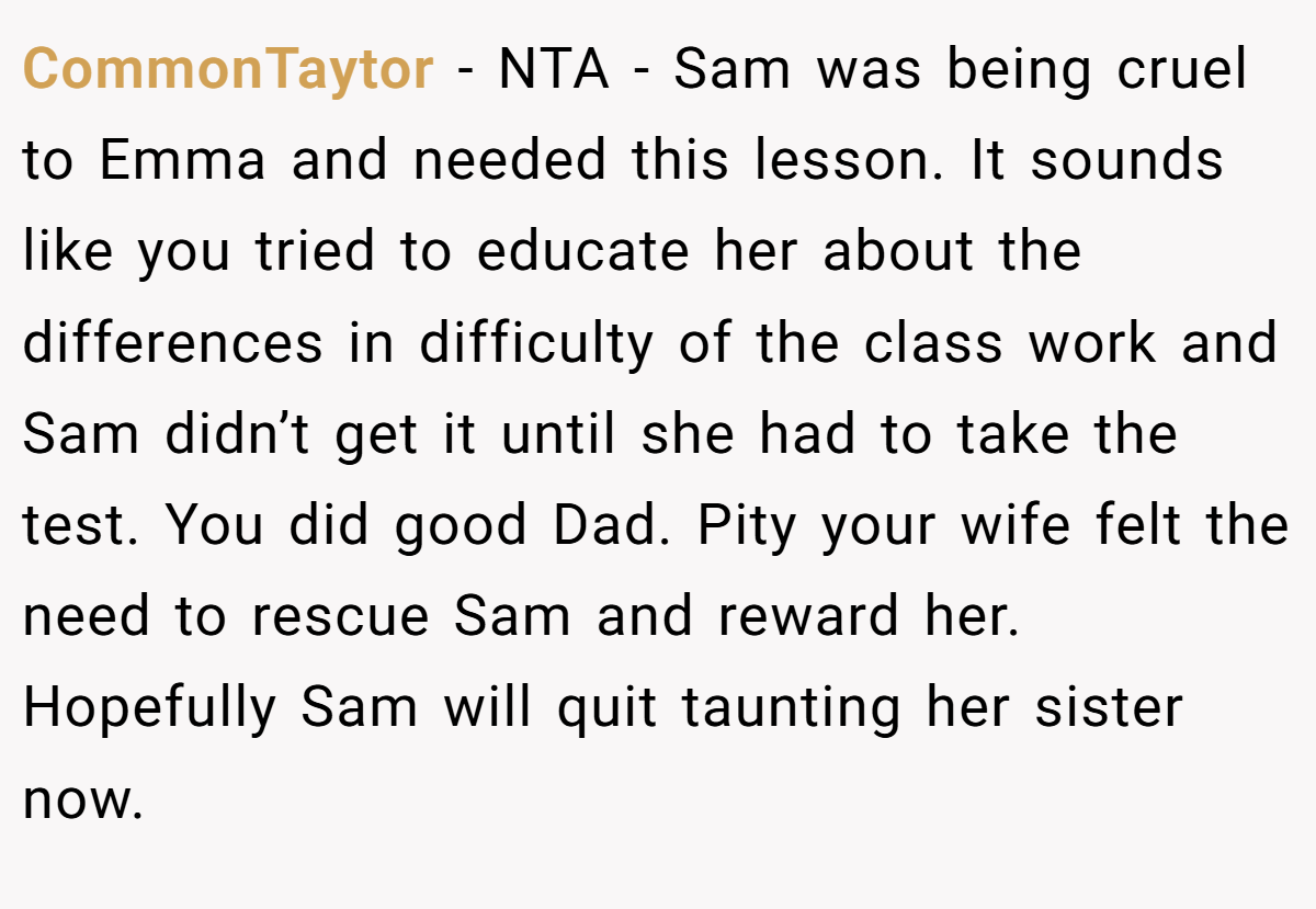 CommonTaytor − NTA - Sam was being cruel to Emma and needed this lesson. It sounds like you tried to educate her about the differences in difficulty of the class work and Sam didn’t get it until she had to take the test. You did good Dad. Pity your wife felt the need to rescue Sam and reward her. Hopefully Sam will quit taunting her sister now.