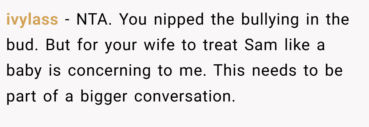 ivylass − NTA. You nipped the bullying in the bud. But for your wife to treat Sam like a baby is concerning to me. This needs to be part of a bigger conversation.