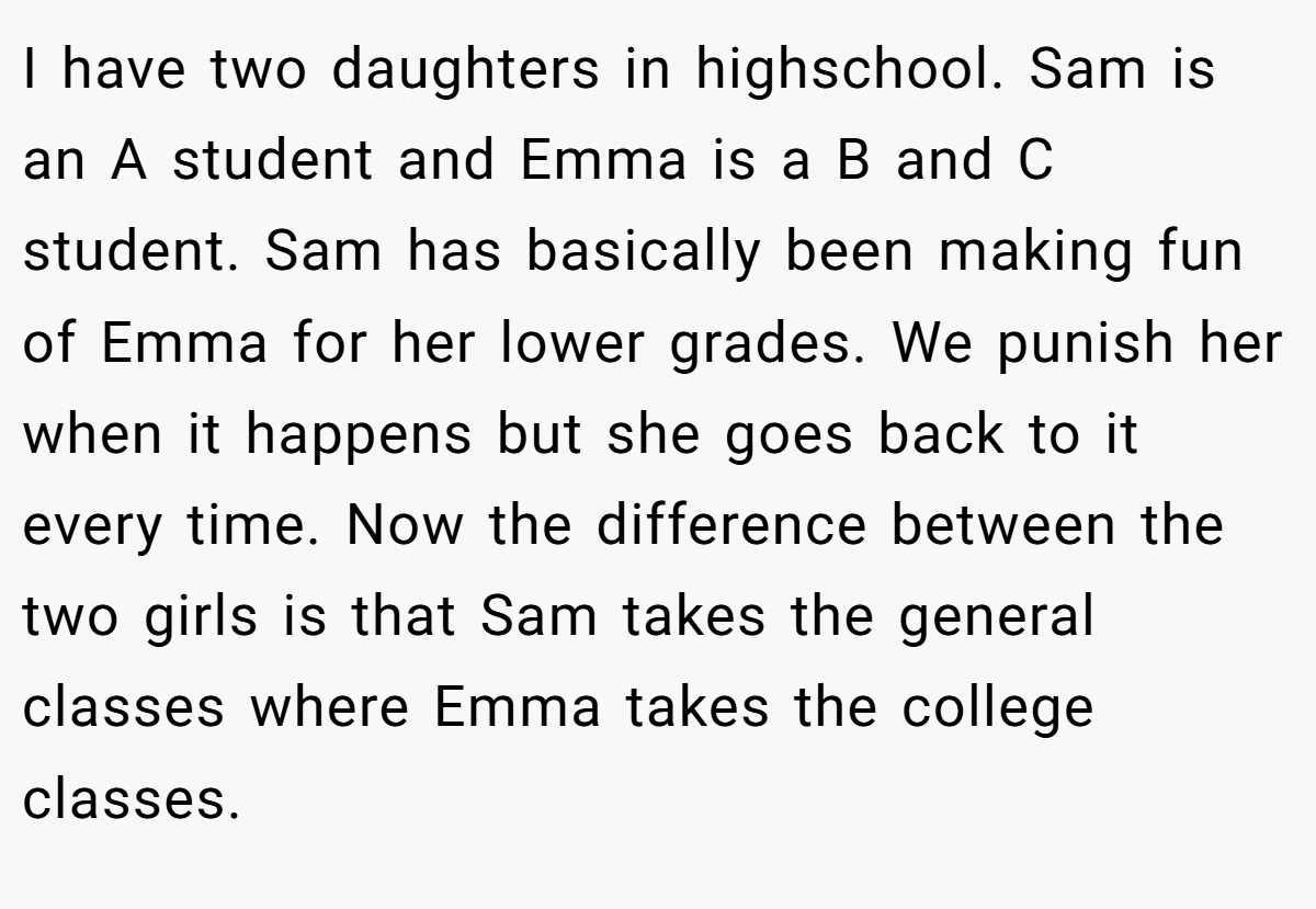 I have two daughters in highschool. Sam is an A student and Emma is a B and C student. Sam has basically been making fun of Emma for her lower grades. We punish her when it happens but she goes back to it every time. Now the difference between the two girls is that Sam takes the general classes where Emma takes the college classes.