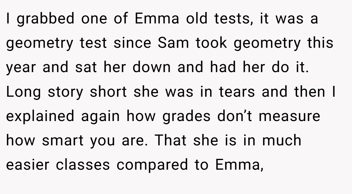 I grabbed one of Emma old tests, it was a geometry test since Sam took geometry this year and sat her down and had her do it. Long story short she was in tears and then I explained again how grades don’t measure how smart you are. That she is in much easier classes compared to Emma,