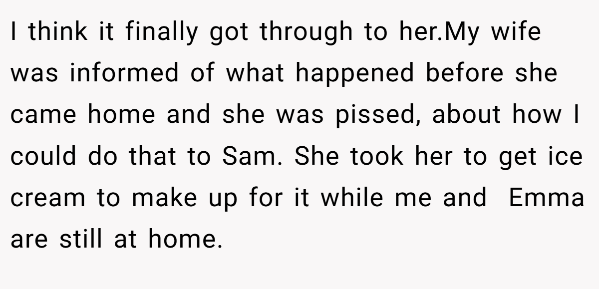 I think it finally got through to her.My wife was informed of what happened before she came home and she was pissed, about how I could do that to Sam. She took her to get ice cream to make up for it while me and  Emma are still at home.