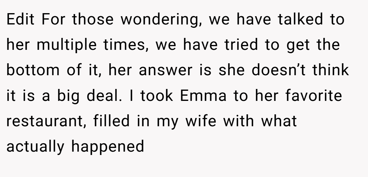 Edit For those wondering, we have talked to her multiple times, we have tried to get the bottom of it, her answer is she doesn’t think it is a big deal. I took Emma to her favorite restaurant, filled in my wife with what actually happened