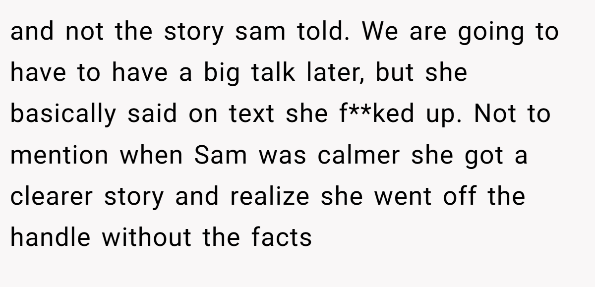 and not the story sam told. We are going to have to have a big talk later, but she basically said on text she f**ked up. Not to mention when Sam was calmer she got a clearer story and realize she went off the handle without the facts