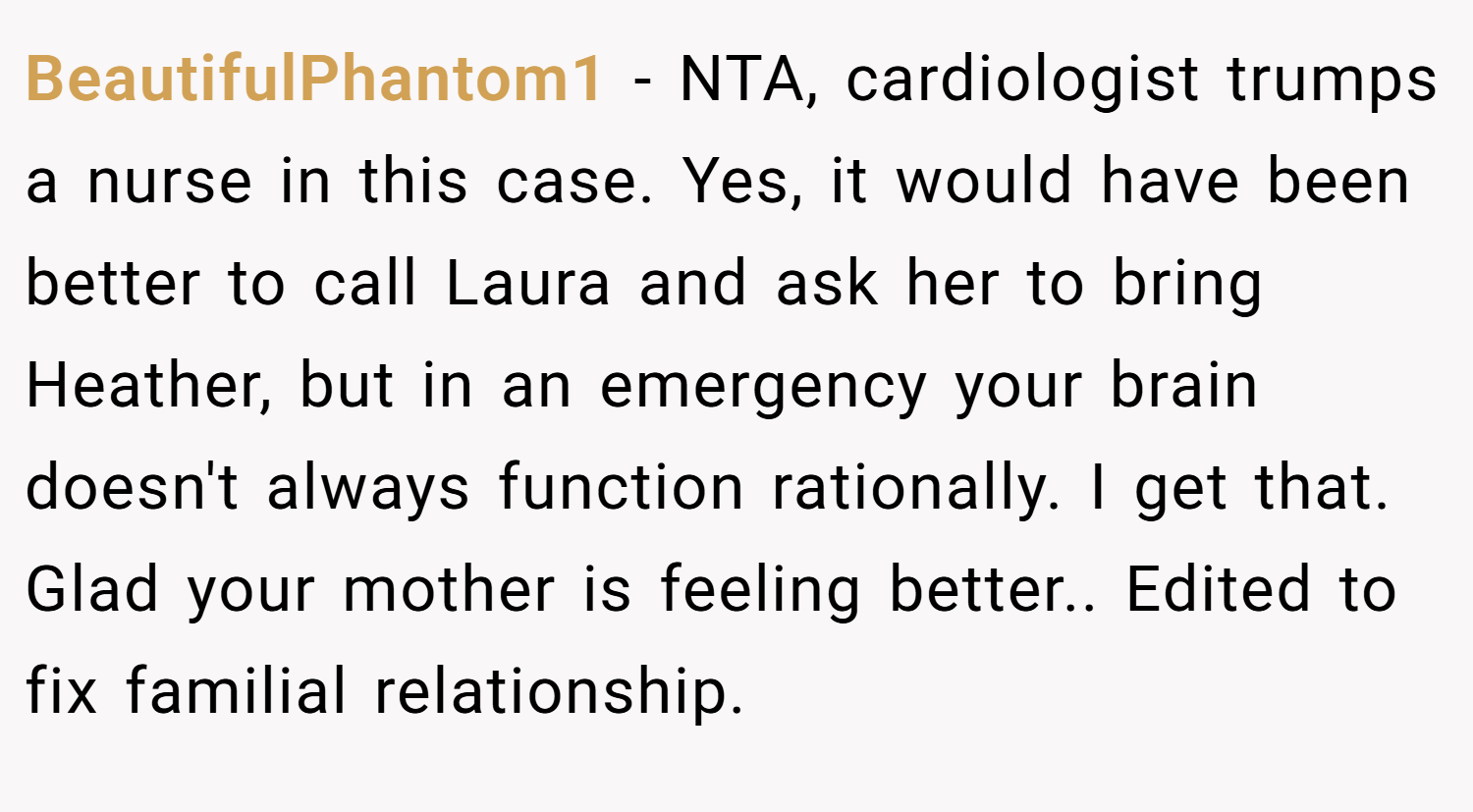 BeautifulPhantom1 − NTA, cardiologist trumps a nurse in this case. Yes, it would have been better to call Laura and ask her to bring Heather, but in an emergency your brain doesn't always function rationally. I get that. Glad your mother is feeling better.. Edited to fix familial relationship.