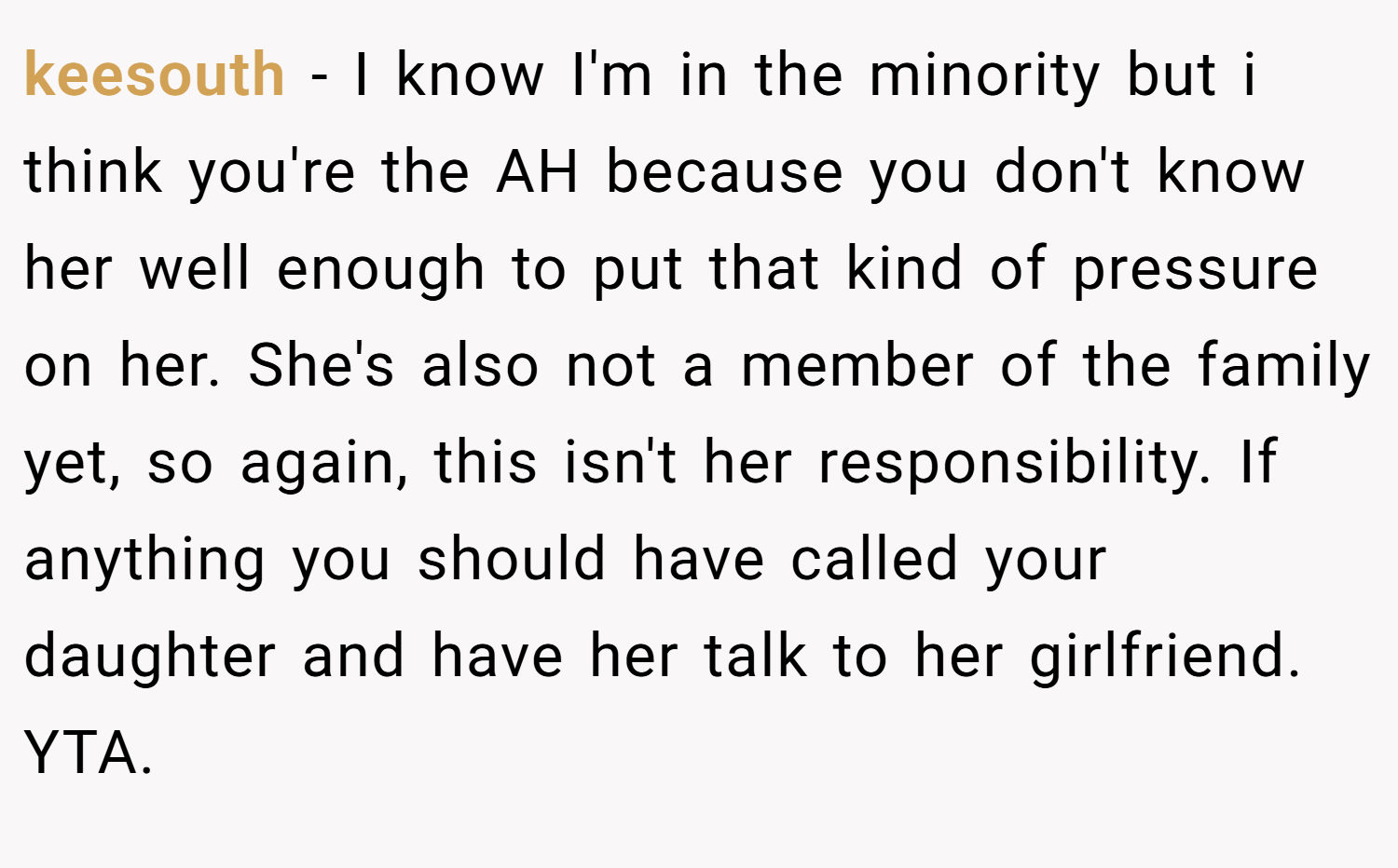 keesouth − I know I'm in the minority but i think you're the AH because you don't know her well enough to put that kind of pressure on her. She's also not a member of the family yet, so again, this isn't her responsibility. If anything you should have called your daughter and have her talk to her girlfriend. YTA.