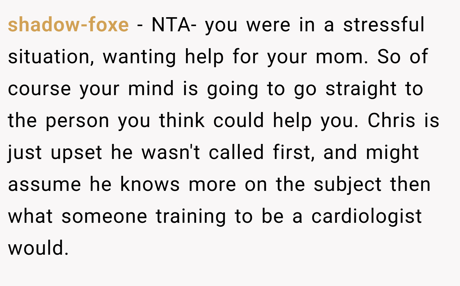 shadow-foxe − NTA- you were in a stressful situation, wanting help for your mom. So of course your mind is going to go straight to the person you think could help you. Chris is just upset he wasn't called first, and might assume he knows more on the subject then what someone training to be a cardiologist would.