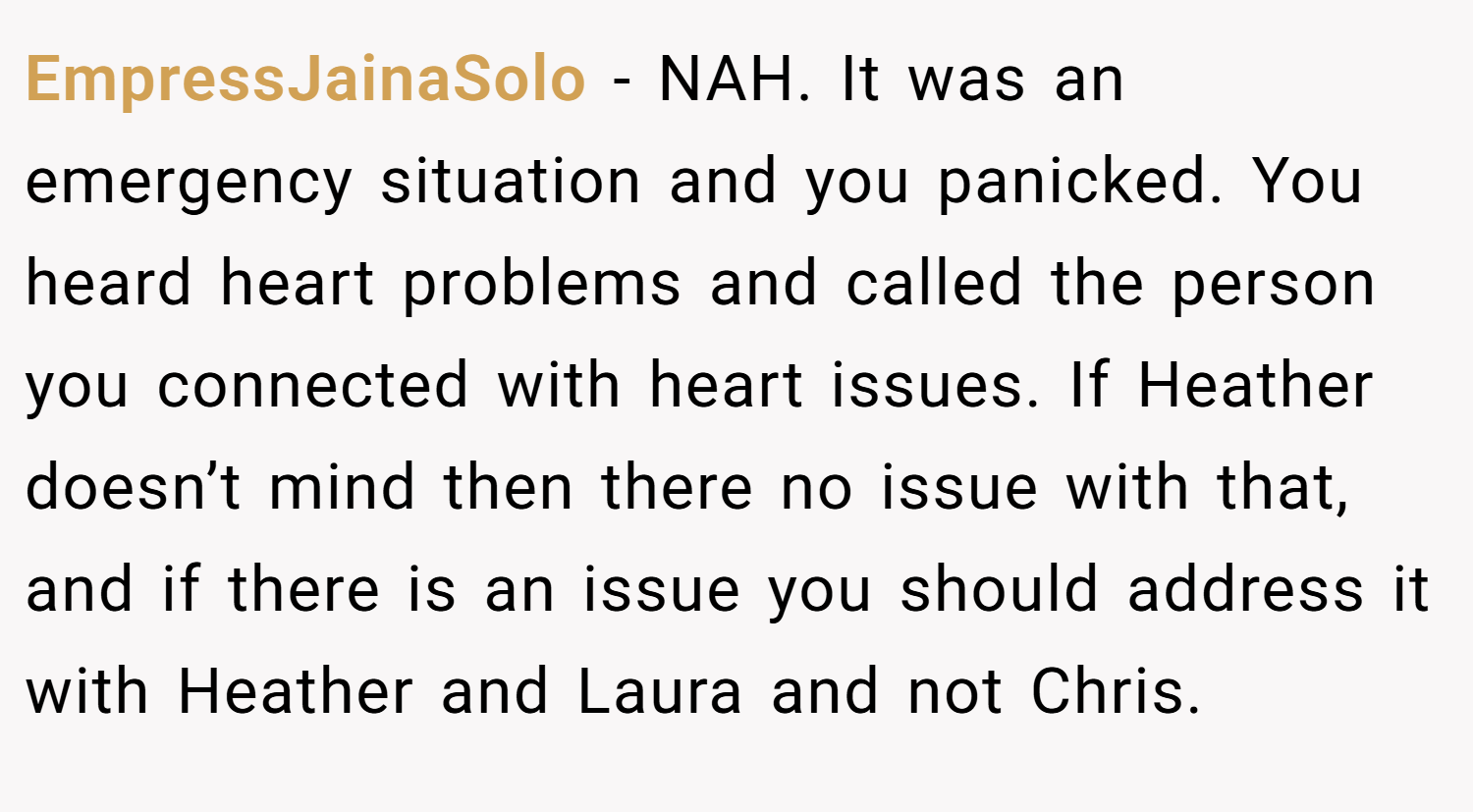 EmpressJainaSolo − NAH. It was an emergency situation and you panicked. You heard heart problems and called the person you connected with heart issues. If Heather doesn’t mind then there no issue with that, and if there is an issue you should address it with Heather and Laura and not Chris.