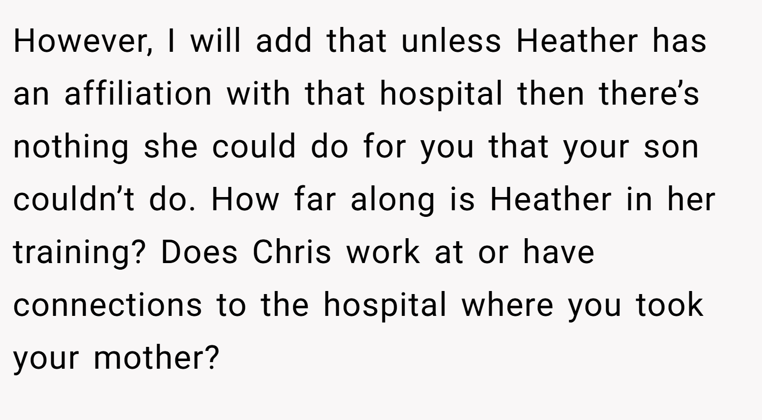 However, I will add that unless Heather has an affiliation with that hospital then there’s nothing she could do for you that your son couldn’t do. How far along is Heather in her training? Does Chris work at or have connections to the hospital where you took your mother?