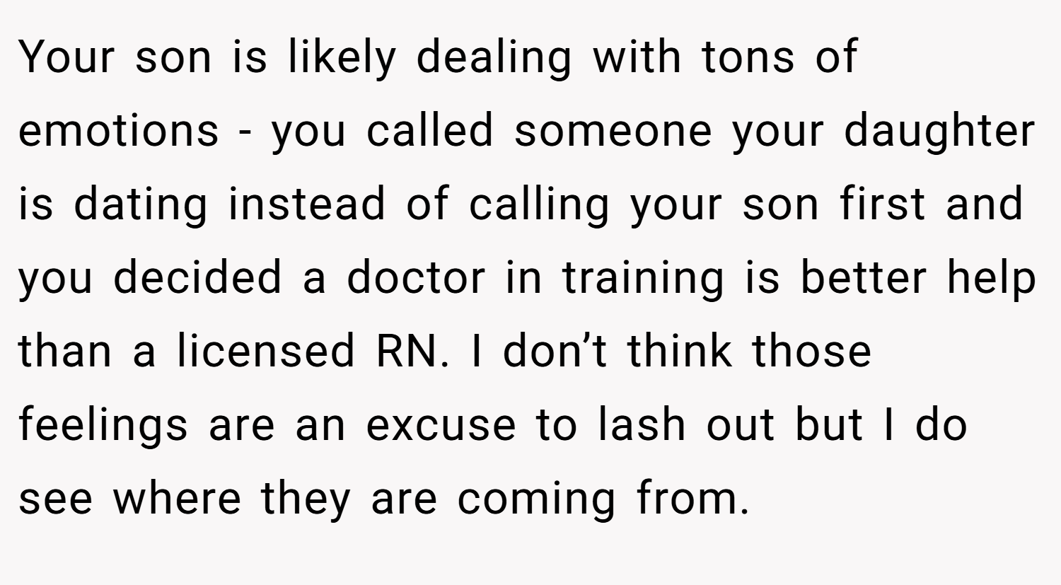 Your son is likely dealing with tons of emotions - you called someone your daughter is dating instead of calling your son first and you decided a doctor in training is better help than a licensed RN. I don’t think those feelings are an excuse to lash out but I do see where they are coming from.