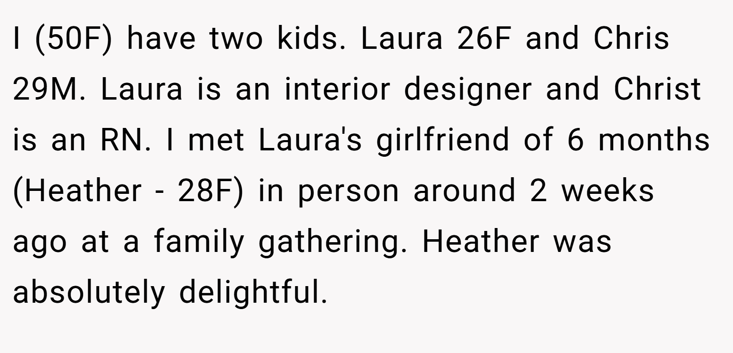I (50F) have two kids. Laura 26F and Chris 29M. Laura is an interior designer and Christ is an RN. I met Laura's girlfriend of 6 months (Heather - 28F) in person around 2 weeks ago at a family gathering. Heather was absolutely delightful.