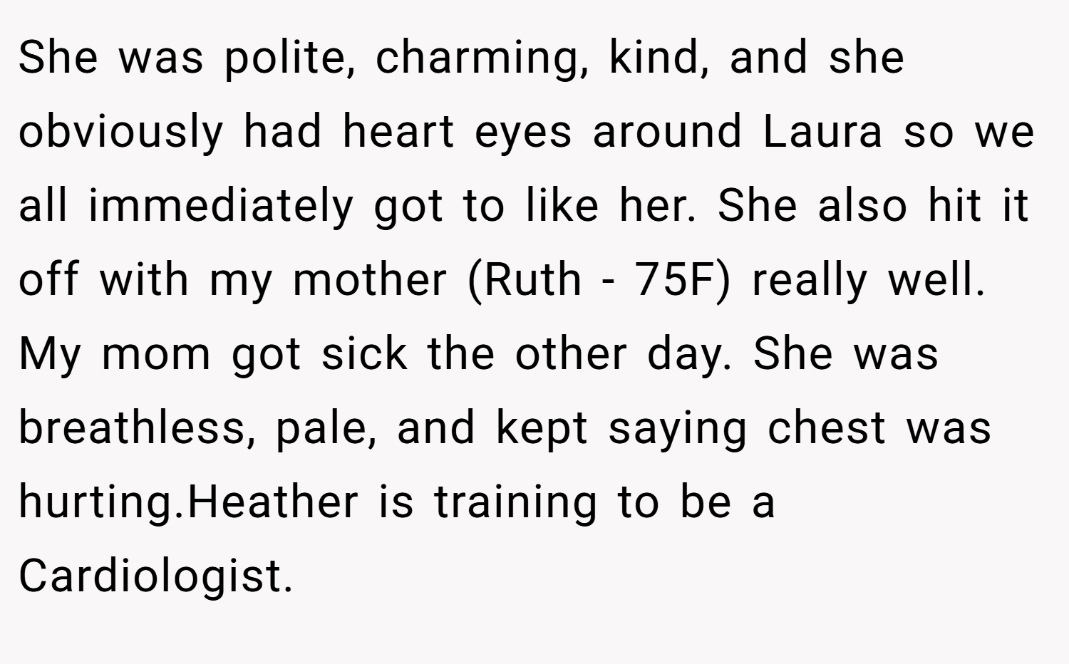 She was polite, charming, kind, and she obviously had heart eyes around Laura so we all immediately got to like her. She also hit it off with my mother (Ruth - 75F) really well. My mom got sick the other day. She was breathless, pale, and kept saying chest was hurting.Heather is training to be a Cardiologist.