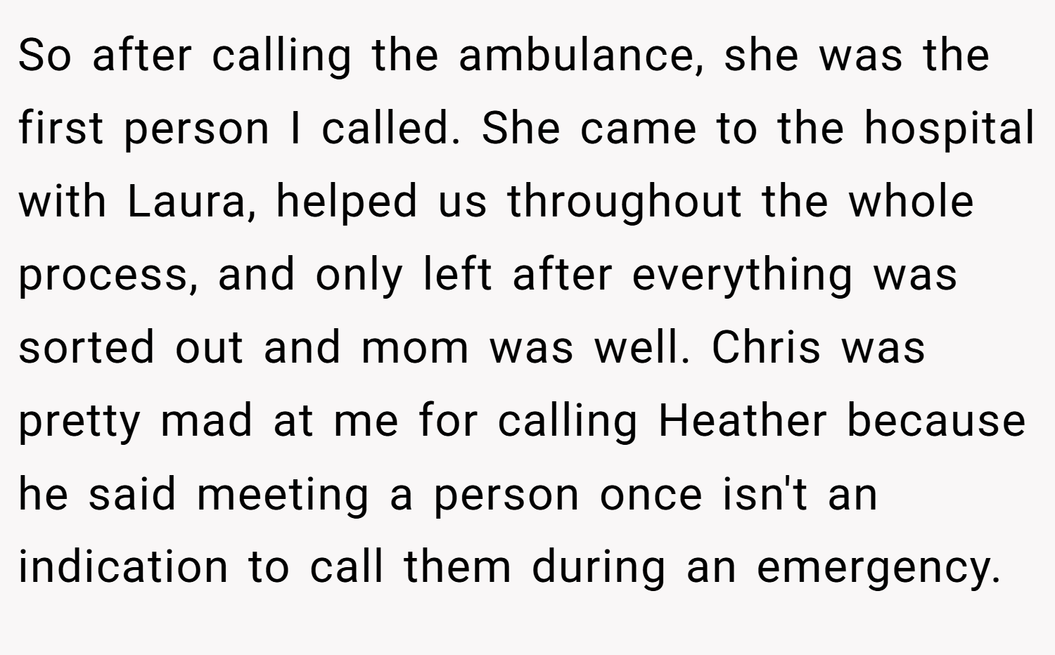 So after calling the ambulance, she was the first person I called. She came to the hospital with Laura, helped us throughout the whole process, and only left after everything was sorted out and mom was well. Chris was pretty mad at me for calling Heather because he said meeting a person once isn't an indication to call them during an emergency.