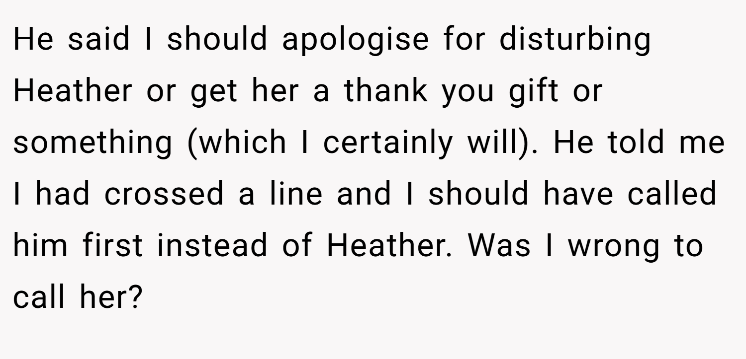 He said I should apologise for disturbing Heather or get her a thank you gift or something (which I certainly will). He told me I had crossed a line and I should have called him first instead of Heather. Was I wrong to call her?