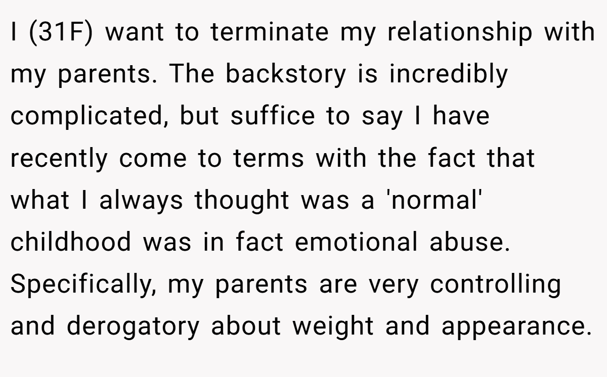 I (31F) want to terminate my relationship with my parents. The backstory is incredibly complicated, but suffice to say I have recently come to terms with the fact that what I always thought was a 'normal' childhood was in fact emotional abuse. Specifically, my parents are very controlling and derogatory about weight and appearance.