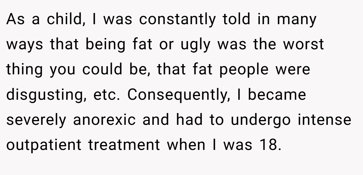 As a child, I was constantly told in many ways that being fat or ugly was the worst thing you could be, that fat people were disgusting, etc. Consequently, I became severely anorexic and had to undergo intense outpatient treatment when I was 18.
