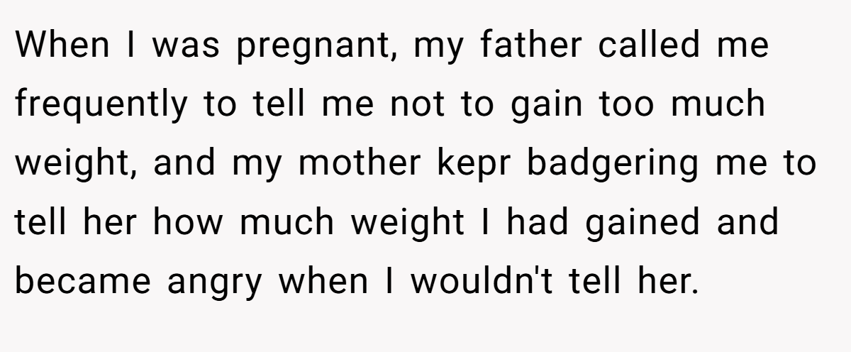 When I was pregnant, my father called me frequently to tell me not to gain too much weight, and my mother kepr badgering me to tell her how much weight I had gained and became angry when I wouldn't tell her.
