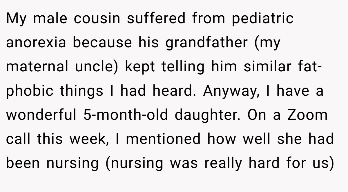 My male cousin suffered from pediatric anorexia because his grandfather (my maternal uncle) kept telling him similar fat-phobic things I had heard. Anyway, I have a wonderful 5-month-old daughter. On a Zoom call this week, I mentioned how well she had been nursing (nursing was really hard for us)