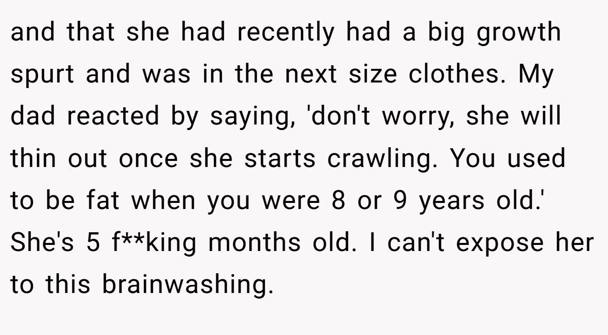 and that she had recently had a big growth spurt and was in the next size clothes. My dad reacted by saying, 'don't worry, she will thin out once she starts crawling. You used to be fat when you were 8 or 9 years old.' She's 5 f**king months old. I can't expose her to this brainwashing.