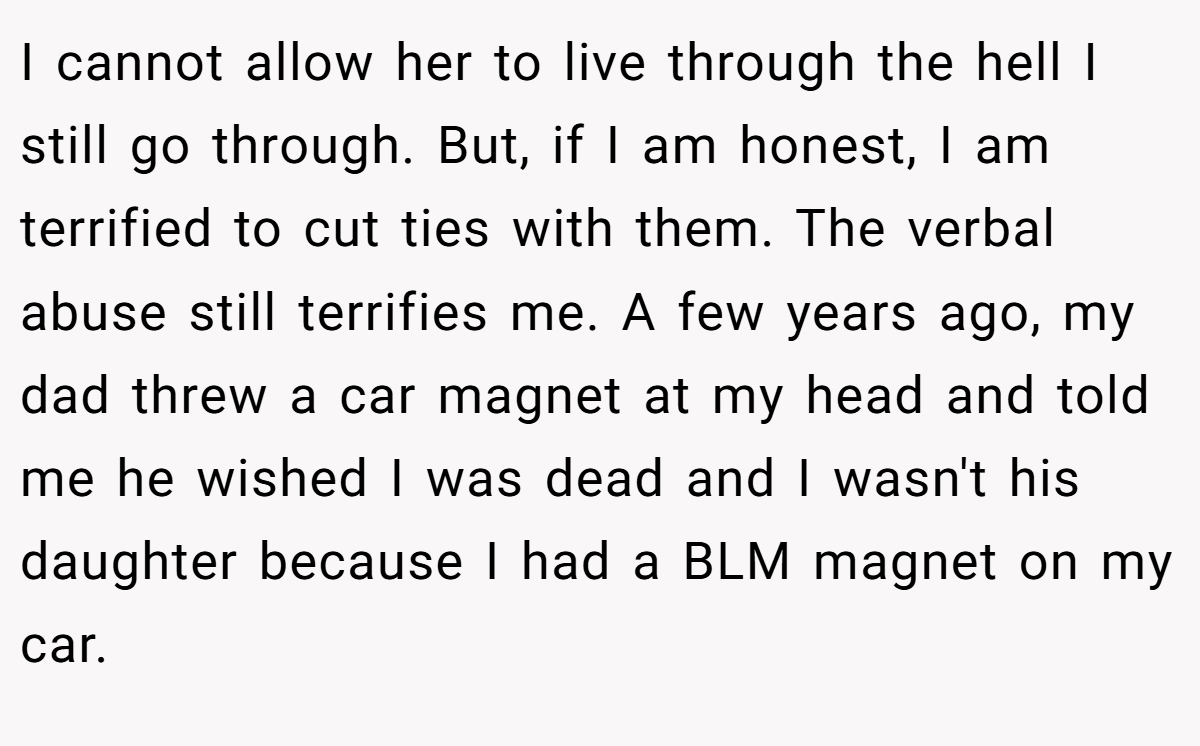 I cannot allow her to live through the hell I still go through. But, if I am honest, I am terrified to cut ties with them. The verbal abuse still terrifies me. A few years ago, my dad threw a car magnet at my head and told me he wished I was dead and I wasn't his daughter because I had a BLM magnet on my car.