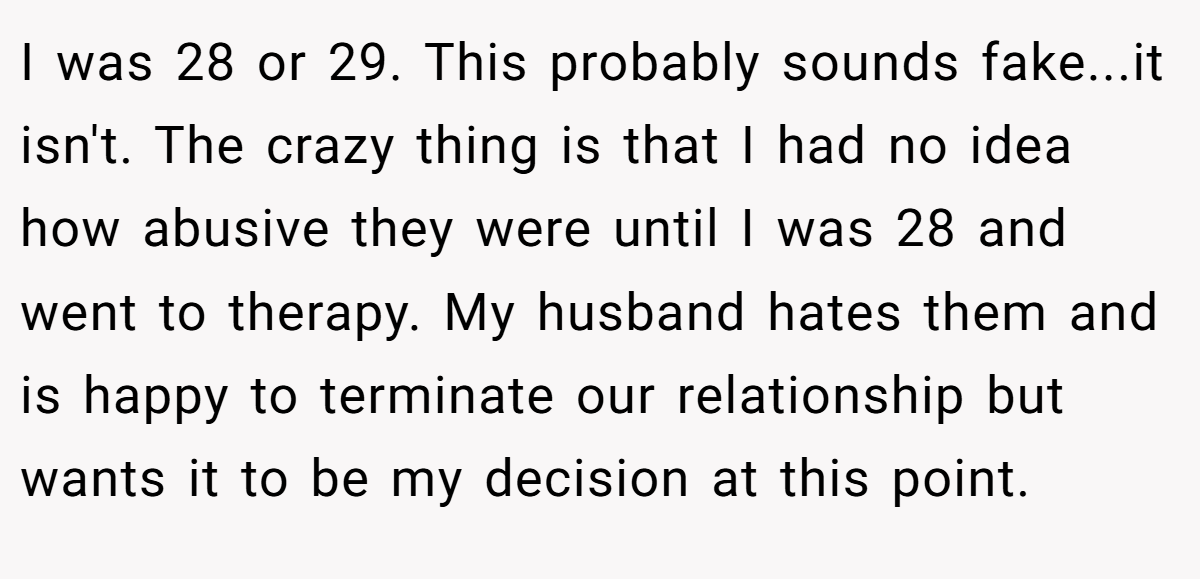 I was 28 or 29. This probably sounds fake...it isn't. The crazy thing is that I had no idea how abusive they were until I was 28 and went to therapy. My husband hates them and is happy to terminate our relationship but wants it to be my decision at this point.