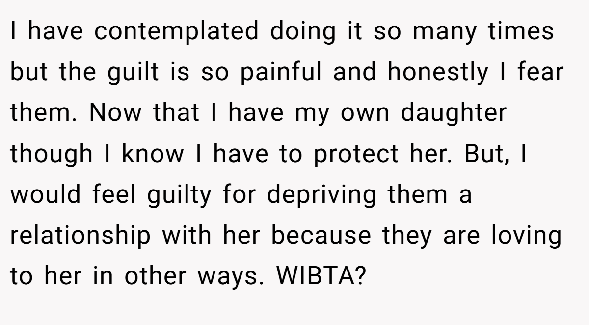 I have contemplated doing it so many times but the guilt is so painful and honestly I fear them. Now that I have my own daughter though I know I have to protect her. But, I would feel guilty for depriving them a relationship with her because they are loving to her in other ways. WIBTA?