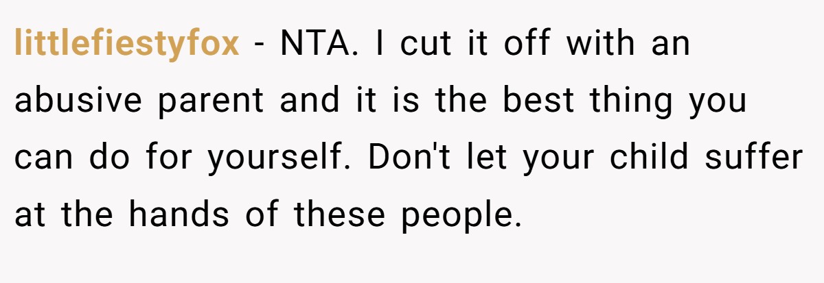 littlefiestyfox - NTA. I cut it off with an abusive parent and it is the best thing you can do for yourself. Don't let your child suffer at the hands of these people.