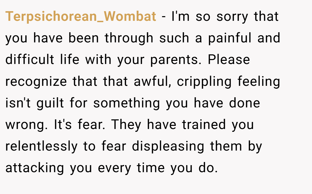 Terpsichorean_Wombat - I'm so sorry that you have been through such a painful and difficult life with your parents. Please recognize that that awful, crippling feeling isn't guilt for something you have done wrong. It's fear. They have trained you relentlessly to fear displeasing them by attacking you every time you do.