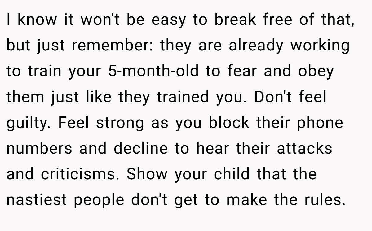 I know it won't be easy to break free of that, but just remember: they are already working to train your 5-month-old to fear and obey them just like they trained you. Don't feel guilty. Feel strong as you block their phone numbers and decline to hear their attacks and criticisms. Show your child that the nastiest people don't get to make the rules.