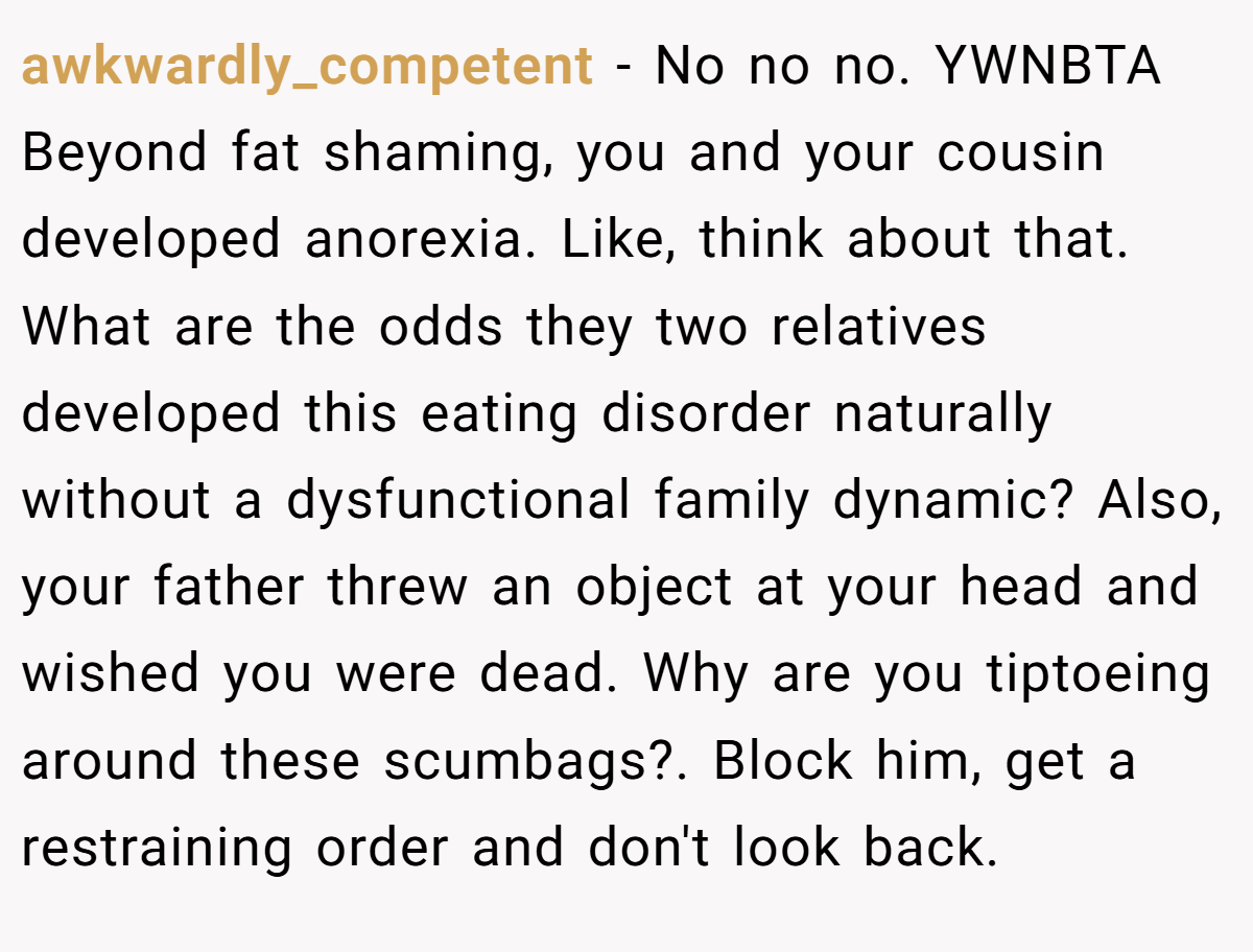awkwardly_competent - No no no. YWNBTA Beyond fat shaming, you and your cousin developed anorexia. Like, think about that. What are the odds they two relatives developed this eating disorder naturally without a dysfunctional family dynamic? Also, your father threw an object at your head and wished you were dead. Why are you tiptoeing around these scumbags?. Block him, get a restraining order and don't look back.