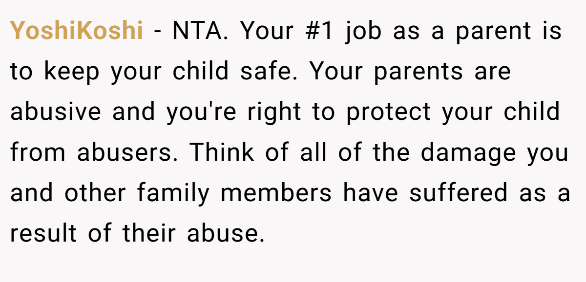 YoshiKoshi - NTA. Your #1 job as a parent is to keep your child safe. Your parents are abusive and you're right to protect your child from abusers. Think of all of the damage you and other family members have suffered as a result of their abuse.