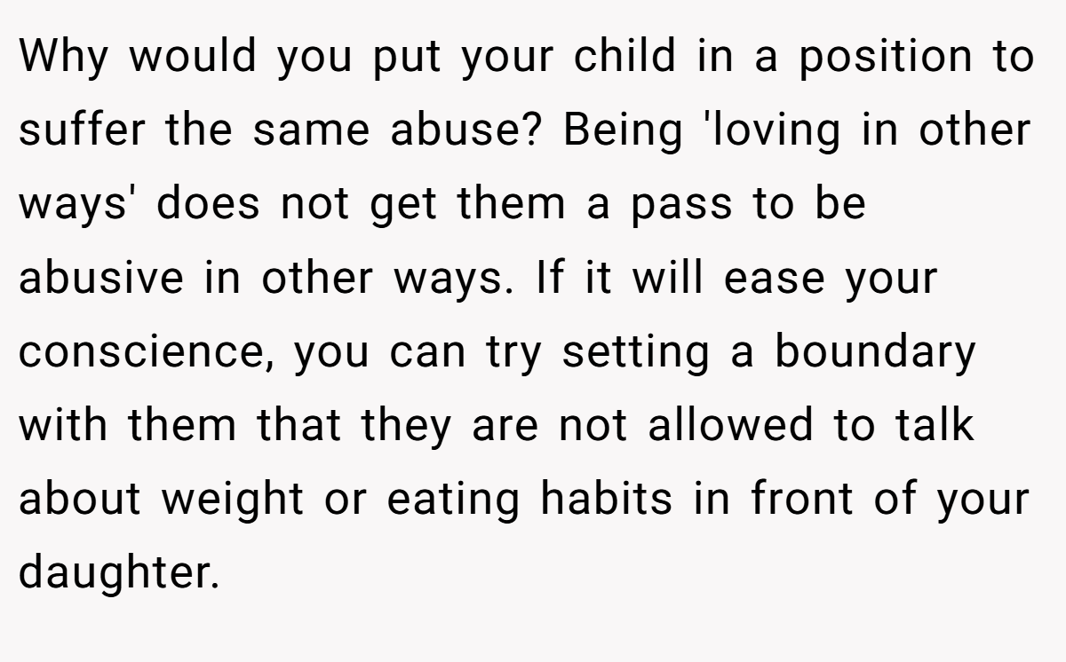 Why would you put your child in a position to suffer the same abuse? Being 'loving in other ways' does not get them a pass to be abusive in other ways. If it will ease your conscience, you can try setting a boundary with them that they are not allowed to talk about weight or eating habits in front of your daughter.