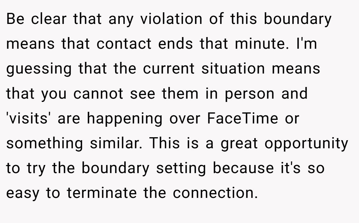 Be clear that any violation of this boundary means that contact ends that minute. I'm guessing that the current situation means that you cannot see them in person and 'visits' are happening over FaceTime or something similar. This is a great opportunity to try the boundary setting because it's so easy to terminate the connection.
