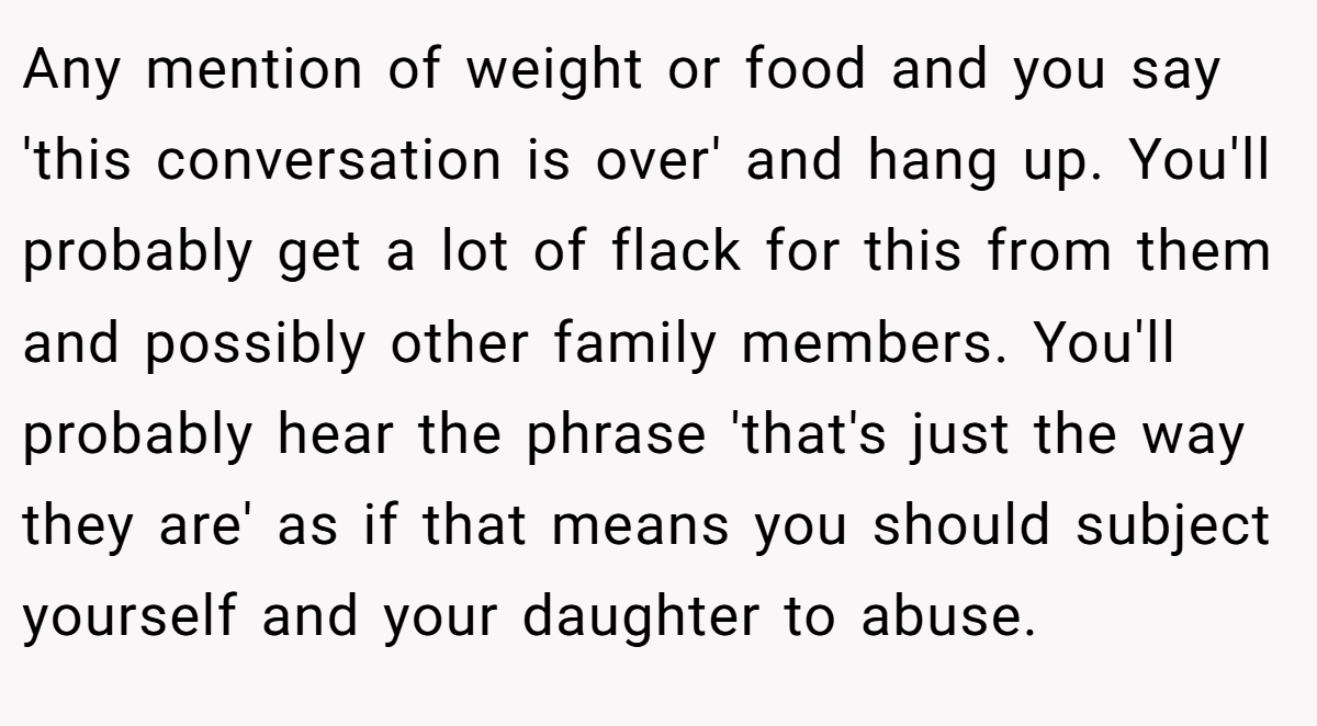 Any mention of weight or food and you say 'this conversation is over' and hang up. You'll probably get a lot of flack for this from them and possibly other family members. You'll probably hear the phrase 'that's just the way they are' as if that means you should subject yourself and your daughter to abuse.