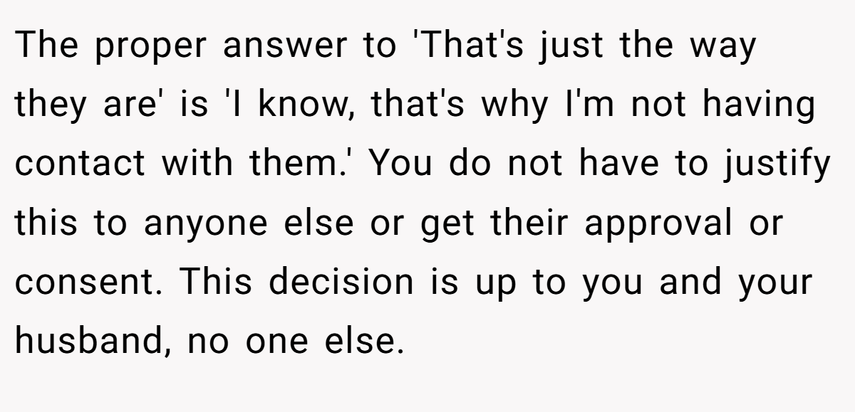 The proper answer to 'That's just the way they are' is 'I know, that's why I'm not having contact with them.' You do not have to justify this to anyone else or get their approval or consent. This decision is up to you and your husband, no one else.