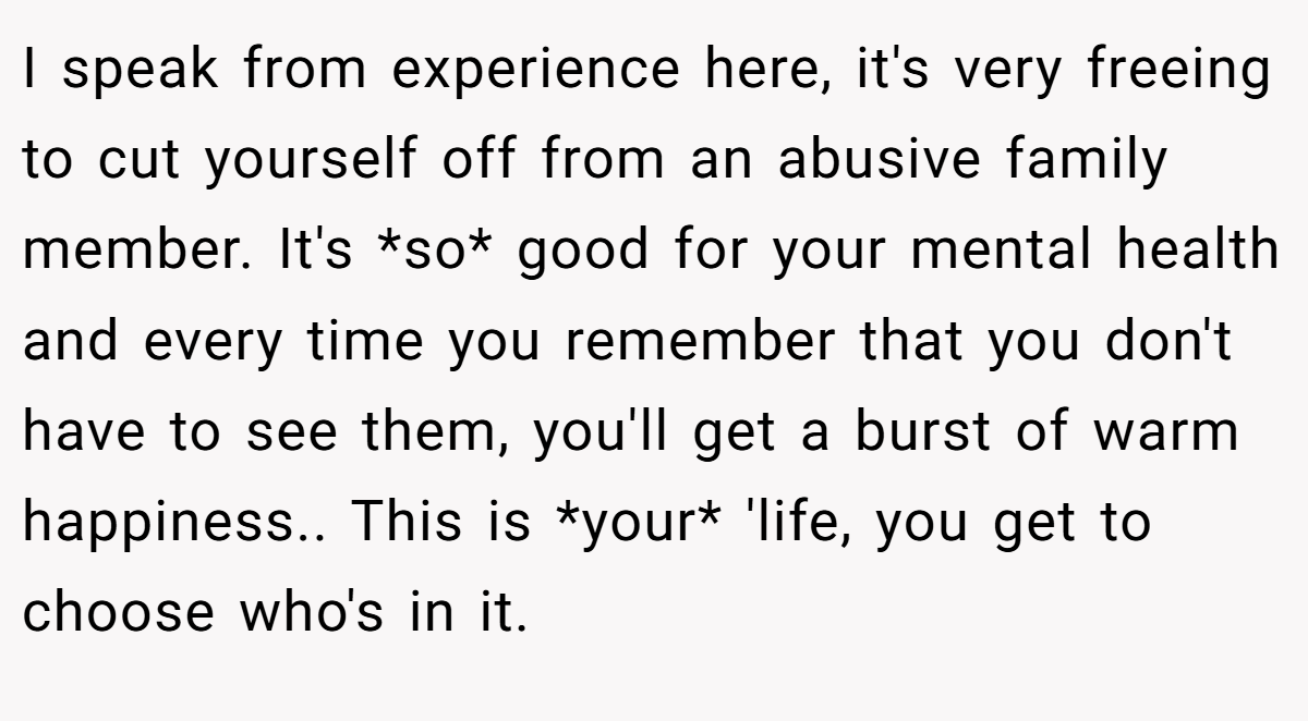 I speak from experience here, it's very freeing to cut yourself off from an abusive family member. It's *so* good for your mental health and every time you remember that you don't have to see them, you'll get a burst of warm happiness.. This is *your* 'life, you get to choose who's in it.