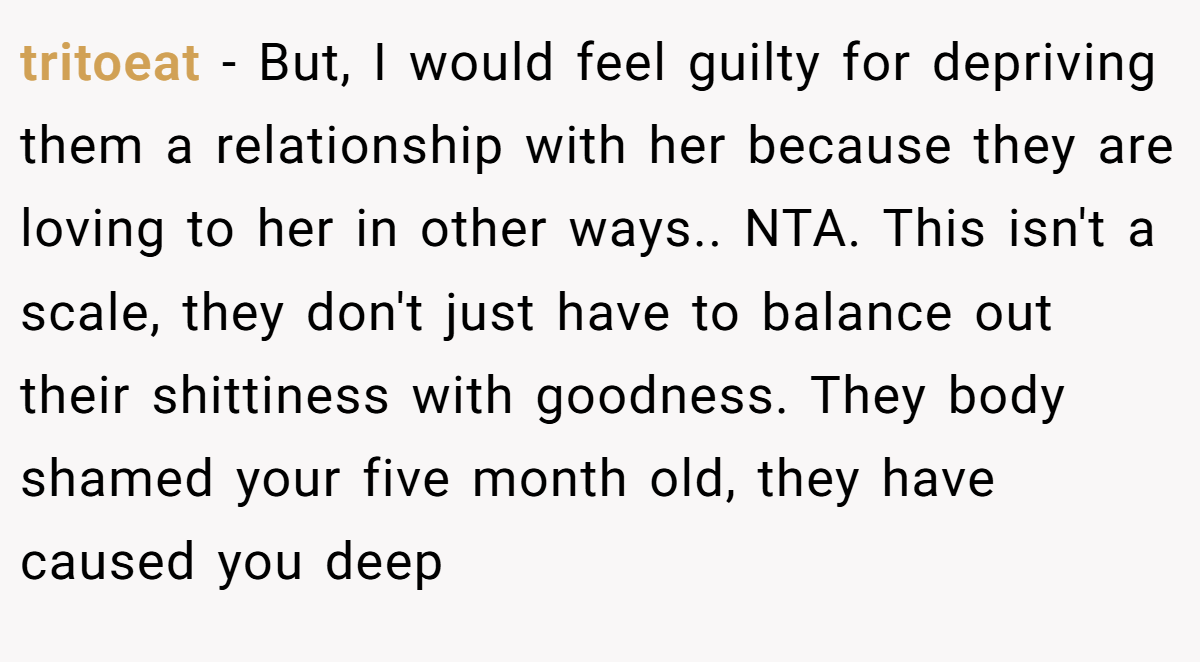 tritoeat - But, I would feel guilty for depriving them a relationship with her because they are loving to her in other ways.. NTA. This isn't a scale, they don't just have to balance out their shittiness with goodness. They body shamed your five month old, they have caused you deep